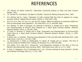 REFERENCES
1 J.M. Mochel, US Patent 2,564,707, "Electrically Conducting Coating on Glass and other Ceramic
Bodies", 1951.
2 J.E. Hill and R.R. Chamberlin, US Patent 3,148,084, "Process for Making Conductive Film", 1964.
3 W.J. DeSisto and R.L. Henry, "Deposition of (100) oriented MgO thin films on sapphire by a spray
pyrolysis method", Applied Physics Letters, 56(25), p. 2522-2523, 1990.
4 S.G. Kim, K.H. Choi, J.H. Eun, H.J. Kim and CS. Hwang, "Effects of additives on properties ofMgO thin
films by electrostatic spray deposition", Thin Solid Films, 377, p. 694-698, 2000.
5 W.J. DeSisto, Y.T. Qian, C Hannigan, J.O. Edwards, R Kershaw, K. Dwight and A. Word, "Preparation
and Characterization of Alumina Films Prepared by a Novel Spray Pyrolysis Method", Materials
Research Bulletin, 25(2), p. 183-189, 1990.
6 Y.T. Qian, R. Kershaw, K. Dwight and A. Wold, "Preparation and Characterization of Chromium(III)
Oxide Films by a Novel Spray Pyrolysis Method", Materials Research Bulletin, 25(10), p. 1243-
1250,1990.
7 P. Bohac and L.J. Gauckler, "Chemical spray deposition of YSZ and GCO solid electrolyte films", Solid
State Ionics, 119(1-4), p. 317-321, 1999.
8 J.L. Deschanvres, F. Cellier, G. Delabouglise, M. Labeau, M. Langlet and J.C. Joubert, "Thin Film of
Ceramic Oxides by Modified CVD", Colloque de Physique, C5, p. 695-705,1989.
9 E.M. Kelder, O.C.J. Nijs and J. Schoonman, "Low-temperature synthesis of thin films of YSZ and
BaCe03 using electrostatic spray pyrolysis (ESP)", Solid State Ionics, 68(1-2), p. 5-7, 1994.
10 H. Ruiz, H. Vesteghem, A.R. Di Giampaolo and J. Lira, "Zirconia coatings by spray pyrolysis", Surface
and Coatings Technology, 89(1-2), p. 77-81, 1997.
27
 