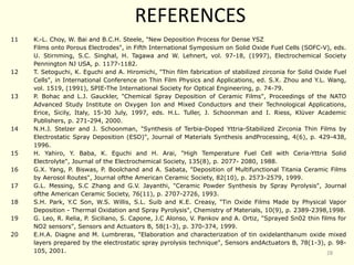 REFERENCES
11 K.-L. Choy, W. Bai and B.C.H. Steele, "New Deposition Process for Dense YSZ
Films onto Porous Electrodes", in Fifth International Symposium on Solid Oxide Fuel Cells (SOFC-V), eds.
U. Stirnming, S.C. Singhal, H. Tagawa and W. Lehnert, vol. 97-18, (1997), Electrochemical Society
Pennington NJ USA, p. 1177-1182.
12 T. Setoguchi, K. Eguchi and A. Hiromichi, "Thin film fabrication of stabilized zirconia for Solid Oxide Fuel
Cells", in International Conference on Thin Film Physics and Applications, ed. S.X. Zhou and Y.L. Wang,
vol. 1519, (1991), SPIE-The International Society for Optical Engineering, p. 74-79.
13 P. Bohac and L.J. Gauckler, "Chemical Spray Deposition of Ceramic Films", Proceedings of the NATO
Advanced Study Institute on Oxygen Ion and Mixed Conductors and their Technological Applications,
Erice, Sicily, Italy, 15-30 July, 1997, eds. H.L. Tuller, J. Schoonman and I. Riess, Klüver Academic
Publishers, p. 271-294, 2000.
14 N.H.J. Stelzer and J. Schoonman, "Synthesis of Terbia-Doped Yttria-Stabilized Zirconia Thin Films by
Electrostatic Spray Deposition (ESD)", Journal of Materials Synthesis andProcessing, 4(6), p. 429-438,
1996.
15 H. Yahiro, Y. Baba, K. Eguchi and H. Arai, "High Temperature Fuel Cell with Ceria-Yttria Solid
Electrolyte", Journal of the Electrochemical Society, 135(8), p. 2077- 2080, 1988.
16 G.X. Yang, P. Biswas, P. Boolchand and A. Sabata, "Deposition of Multifunctional Titania Ceramic Films
by Aerosol Routes", Journal ofthe American Ceramic Society, 82(10), p. 2573-2579, 1999.
17 G.L. Messing, S.C Zhang and G.V. Jayanthi, "Ceramic Powder Synthesis by Spray Pyrolysis", Journal
ofthe American Ceramic Society, 76(11), p. 2707-2726, 1993.
18 S.H. Park, Y.C Son, W.S. Willis, S.L. Suib and K.E. Creasy, "Tin Oxide Films Made by Physical Vapor
Deposition - Thermal Oxidation and Spray Pyrolysis", Chemistry of Materials, 10(9), p. 2389-2398,1998.
19 G. Leo, R. Relia, P. Siciliano, S. Capone, J.C Alonso, V. Pankov and A. Ortiz, "Sprayed Sn02 thin films for
NO2 sensors", Sensors and Actuators B, 58(1-3), p. 370-374, 1999.
20 E.H.A. Diagne and M. Lumbreras, "Elaboration and characterization of tin oxidelanthanum oxide mixed
layers prepared by the electrostatic spray pyrolysis technique", Sensors andActuators B, 78(1-3), p. 98-
105, 2001. 28
 