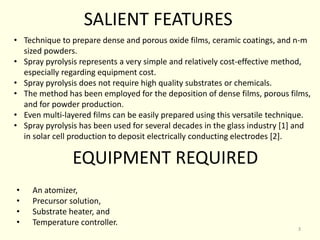 • Technique to prepare dense and porous oxide films, ceramic coatings, and n-m
sized powders.
• Spray pyrolysis represents a very simple and relatively cost-effective method,
especially regarding equipment cost.
• Spray pyrolysis does not require high quality substrates or chemicals.
• The method has been employed for the deposition of dense films, porous films,
and for powder production.
• Even multi-layered films can be easily prepared using this versatile technique.
• Spray pyrolysis has been used for several decades in the glass industry [1] and
in solar cell production to deposit electrically conducting electrodes [2].
SALIENT FEATURES
EQUIPMENT REQUIRED
• An atomizer,
• Precursor solution,
• Substrate heater, and
• Temperature controller.
3
 