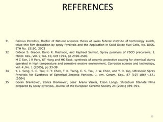 31 Dainius Perednis, Doctor of Natural sciences thesis at swiss federal institute of technology zurich,
titlae thin film deposition by spray Pyrolysis and the Application in Solid Oxide Fuel Cells, No. DISS.
ETH No. 15190, 2003
32 Gideon S. Grader, Dario R. Machado, and Raphael Semiat, Spray pyrolysis of YBCO precursors, J.
Mater. Res., Vol. 9, No. 10, Oct 1994, pp 2490-2500.
M C Son, J R Park, KT Hong and HK Seok, synthesis of ceramic protective coating for chemical plants
operated in high temperature and corrosive erosive environment, Corrosion science and technology,
Vol. 4 ,No. 1 (2005), pp 33-38.
34 Y. L. Song, S. C. Tsai, C. Y. Chen, T. K. Tseng, C. S. Tsai, J. W. Chen, and Y. D. Yao, Ultrasonic Spray
Pyrolysis for Synthesis of Spherical Zirconia Particles, J. Am. Ceram. Soc., 87 [10] 1864–1871
(2004)
35 Goran Brankovic´, Zorica Brankovic´, Jose´ Arana Varela, Elson Longo, Strontium titanate films
prepared by spray pyrolysis, Journal of the European Ceramic Society 24 (2004) 989–991.
REFERENCES
30
 