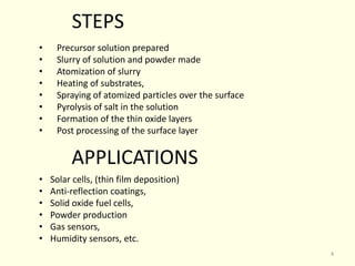 • Precursor solution prepared
• Slurry of solution and powder made
• Atomization of slurry
• Heating of substrates,
• Spraying of atomized particles over the surface
• Pyrolysis of salt in the solution
• Formation of the thin oxide layers
• Post processing of the surface layer
STEPS
APPLICATIONS
• Solar cells, (thin film deposition)
• Anti-reflection coatings,
• Solid oxide fuel cells,
• Powder production
• Gas sensors,
• Humidity sensors, etc.
4
 