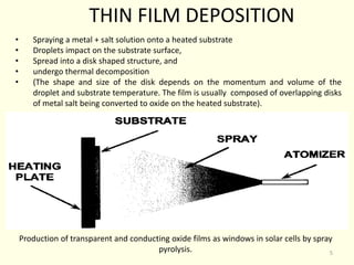 THIN FILM DEPOSITION
• Spraying a metal + salt solution onto a heated substrate
• Droplets impact on the substrate surface,
• Spread into a disk shaped structure, and
• undergo thermal decomposition
• (The shape and size of the disk depends on the momentum and volume of the
droplet and substrate temperature. The film is usually composed of overlapping disks
of metal salt being converted to oxide on the heated substrate).
Production of transparent and conducting oxide films as windows in solar cells by spray
pyrolysis. 5
 