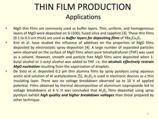 • MgO thin films are commonly used as buffer layers. Thin, uniform, and homogeneous
layers of MgO were deposited on Si (100), fused silica and sapphire [3]. These thin films
(0.1 to 0.5 urn thick) are used as buffer layers for depositing films of YBa2Cu307 .
• Kim et al. have studied the influence of additives on the properties of MgO films
deposited by electrostatic spray deposition [4]. A large number of separated particles
were observed on the surface of MgO films when pure tetrahydrofuran (THF) was used
as a solvent. However, smooth and particle free MgO films were deposited when 1-
butyl alcohol or 1-octyl alcohol was added to THF. i.e. the alcohols effectively restrain
MgO nucleation resulting from the vaporization of droplets.
• De Sisto et al. deposited 0.2 pm thin alumina films by spray pyrolysis using aqueous
acetic acid solution of Al acetylacetone [5], AI2O3 is used in electronic devices as a thin
insulating layer. There was no voltage breakdown observed up to 10 V of applied
potential. Films obtained by thermal decomposition of aluminium isopropoxide led to
voltage breakdowns at 4 V. It was concluded that AI203 films deposited using spray
pyrolysis exhibit high quality and higher breakdown voltages than those prepared by
other technique.
THIN FILM PRODUCTION
Applications
6
 