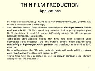 • Even better quality insulating a-Cr203 layers with breakdown voltages higher than 20
V were formed on silicon substrates [6].
• Yttria-stabilized zirconia (YSZ) is the most commonly used electrolyte material in solid
oxide fuel cells. Thin YSZ films have already been deposited by spray pyrolysis on glass
[7, 8], aluminium [9], steel [10], porous La(Sr)Mn03 cathode [11, 12], and porous
La(Sr)Co03 cathode [13] as substrate.
• Terbia-doped yttria-stabilized zirconia thin films have been deposited using
electrostatic spray deposition [14]. This material exhibits mixed electronic-ionic
conductivity at high oxygen partial pressures and therefore, can be used as SOFC
electrode.
• Dense cell containing the YSZ-coated ceria electrolyte with cracks exhibits a higher
open circuit voltage than those with ceria alone [15].
• Titania films have been deposited on steel to prevent corrosion using titanium
isopropoxide as the precursor [16].
THIN FILM PRODUCTION
Applications
7
 