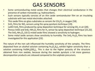 GAS SENSORS
• Some semiconducting metal oxides that changes their electrical conductance in the
presence of carbon monoxide e.g. hydrocarbons.
• Such sensors typically consists of an thin oxide semiconductor film on an insulating
substrate with two metal electrodes attached.
• Thin oxide films on glass substrates as sensors for CH2CI2 in oxygen [18].
• SnÜ2 films for NO2 sensors using the spray pyrolysis technique [19].
• LaOCl-Sn02 films produced by spray deposition technique for sensing CO2 in air [20].
• Porous Sn02 and Sn02–Mn203 films for H2 sensor by spray deposition technique [21,22].
The Sn02-Mn2Û3 (10:1) mixed oxide films showed a sensitivity to hydrogen.
• Some metal oxide sensors show sensitivity to humidity. The Sn02-Fe203 films has been
investigated for this application [23].
The nature of the iron salt influenced the humidity sensitivity of the samples. The films
deposited from an alcohol solution containing Fe2(C204)3 exhibit higher sensitivity than a
solution containing Fe(NH4)(S04)2. This is due to the higher porosity of the structure
obtained from iron oxalate, because during the oxalate pyrolysis a lot more gaseous
decomposition products are released compared to the sulphate precursors.
9
 