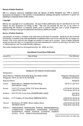 Bureau of Indian Standards
BIS is a statutory institution established under the Bureau of Indian Standurds Act, 1986 to promote
harmonious development of the activities of standardization, marking and quality certification of goods and
attending to connected matters in the country.
Copyright
BIS has the copyright of ali its publications. No part of these~publications may be reproduced in any form
without the prior permission in writing of BIS. This does not preclude the free use, in the course of
implementing the standard, of necessary details, such as symbols and sizes, type or grade designations.
Enquiries relating to copyright be addressed to theDirector (Publication), BIS.
Review of Indian Standards
Amendments arc issued to standards as the need arises on the basis of comments. Standards are also reviewed
periodically; a standard along with amendments is reaffirmed when such review indicates that no changes are
needed; if the review indicates that changes are needed, it is taken up for revision. Users of Indian Standards
should ascertain that they are in possession of the latest amendments or edition by referring to the latest issue
of ‘BIS Handbook’ and ‘Standards Monthly Additions’,
This Indian Standard has been developed from Dot: No. RVD 16 ( 175 ),
Amendments Issued Since Publication
Amend No. Date of Issue Text Affected
Headquarters:
BUREAU OF INDIAN STANDARDS
Manak Bhavan, 9 Bahadur Shah Zafar Mat-g, New Delhi 110002
Telephones: 323 0131,323 33 75,323 94 02
Regional Offices:
Central : Manak Bhavan, 9 Bahadur Shah Zafar Marg
NEW DELHI 110002
Eastern : l/14 C.I.T. Scheme VII M, V.I.P. Road, Maniktola
CALCUTTA 700054
Northern : SC0 33.5-336, Sector 34-A, CHANDIGARH 160022
Southern : C.I.T. Campus, IV Cross Road, CHENNAI 600113
Western : Manakalaya, E9 MIDC, Marol, Andheri (East)
MUMBAI 400093
Branches : AHMADABAD. BANGALORE. BHOPAL. BHUBANESHWAR.
COIMBATORE. FARIDABAD. G~HAZIABAD. GUWAHATI.
HYDERABAD. JAIPUR. KANPUR. LUCKNOW. NAGPUR.
Telegrams: Manaksanstha
(Common to all offices)
Telephone
323 76 17,323 38 41
{ 337337 8486 99,337
26,337
85912061
{ 6060 3820 4325
{ 235235 0215 16,23519,235 0423 4215
832 92 95,832 78 58
832 78 91,832 78 92
PATNA. PIJNE. THIRUV4NANTHAPURAM.
Printed at Dee Kay Printers, New Delhi. India
 