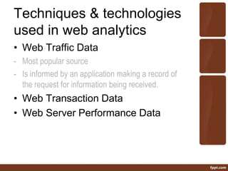 Techniques & technologies
used in web analytics
• Web Traffic Data
- Most popular source
- Is informed by an application making a record of
the request for information being received.
• Web Transaction Data
• Web Server Performance Data
 