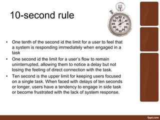 10-second rule
• One tenth of the second id the limit for a user to feel that
a system is responding immediately when engaged in a
task
• One second id the limit for a user’s flow to remain
uninterrupted, allowing them to notice a delay but not
losing the feeling of direct connection with the task.
• Ten second is the upper limit for keeping users focused
on a single task. When faced with delays of ten seconds
or longer, users have a tendency to engage in side task
or become frustrated with the lack of system response.
 