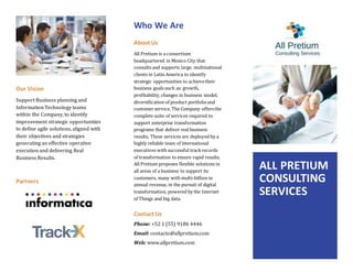 Our Vision
Support Business planning and
Information Technology teams
within the Company, to identify
improvement strategic opportunities
to define agile solutions, aligned with
their objectives and strategies
generating an effective operative
execution and delivering Real
Business Results.
Partners
Who We Are
About Us
All Pretium is a consortium
headquartered in Mexico City that
consults and supports large, multinational
clients in Latin America to identify
strategic opportunities to achievetheir
business goals such as: growth,
profitability,changes in business model,
diversification of product portfolioand
customer service. The Company offersthe
complete suite of services required to
support enterprise transformation
programs that deliver real business
results. These services are deployed by a
highly reliable team of international
executives with successful trackrecords
of transformation to ensure rapid results.
All Pretium proposes flexible solutions in
all areas of a business to support its
customers, many with multi-billion in
annual revenue, in the pursuit of digital
transformation, powered by the Internet
of Things and big data.
Contact Us
Phone: +52 1 (55) 9186 4446
Email: contacto@allpretium.com
Web: www.allpretium.com
ALL PRETIUM
CONSULTING
SERVICES
 
