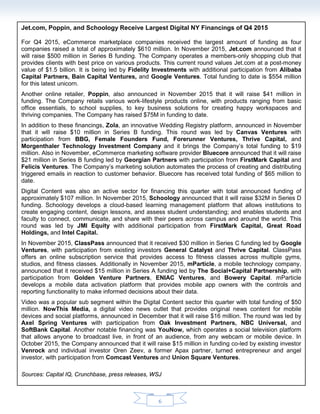 6
Jet.com Poppin and Schoology Receive Largest Digital NY Financings of Q4 2015
For Q4 2015, eCommerce marketplace companies received the largest amount of funding as seven
companies raised a total of approximately $607 million. In November 2015, Jet.com announced that it
will raise $500 million in Series B funding. The Company operates a members-only shopping club that
provides clients with best price on various products. This current round values Jet.com at a post-money
value of $1.5 billion. It is being led by Fidelity Investments with additional participation from Alibaba
Capital Partners, Bain Capital Ventures, and Google Ventures. Total funding to date is $554 million
for this latest unicorn.
Another online retailer, Poppin, also announced in November 2015 that it will raise $41 million in
funding. The Company retails various work-lifestyle products online, with products ranging from basic
office essentials, to school supplies, to key business solutions for creating happy workspaces and
thriving companies. The Company has raised $75M in funding to date.
In addition to these financings, Zola, an innovative Wedding Registry platform, announced in November
that it will raise $10 million in Series B funding. This round was led by Canvas Ventures with
participation from BBG, Female Founders Fund, Forerunner Ventures, Thrive Capital, and
Morgenthaler Technology Investment Company and it brings the Company’s total funding to $19
million. Also in November, eCommerce marketing software provider Bluecore announced that it will raise
$21 million in Series B funding led by Georgian Partners with participation from FirstMark Capital and
Felicis Ventures. The Company’s marketing solution automates the process of creating and distributing
triggered emails in reaction to customer behavior. Bluecore has received total funding of $65 million to
date.
Digital Content was also an active sector for financing this quarter with total announced funding of
approximately $153 million. In November 2015, Schoology announced that it will raise $32M in Series D
funding. Schoology develops a cloud-based learning management platform that allows institutions to
create engaging content, design lessons, and assess student understanding; and enables students and
faculty to connect, communicate, and share with their peers across campus and around the world. This
round was led by JMI Equity with additional participation from FirstMark Capital, Great Road
Holdings, and Intel Capital.
In November 2015, ClassPass announced that it received $30 million in Series C funding led by Google
Ventures, with participation from existing investors General Catalyst and Thrive Capital. ClassPass
offers an online subscription service that provides access to fitness classes across multiple gyms,
studios, and fitness classes. Video was a popular sub segment within the Digital Content sector this
quarter. NowThis Media, a digital video news outlet that provides original news content for mobile
devices and social platforms, announced in December that it will raise $16 million. The round was led by
Axel Spring Ventures with participation from Oak Investment Partners, NBC Universal, and
SoftBank Capital.
Another Video notable financing was YouNow, which operates a social television platform that allows
anyone to broadcast live, in front of an audience, from any webcam or mobile device. In October 2015,
the Company announced that it will raise $15 million in funding co-led by existing investor Venrock and
individual investor Oren Zeev, a former Apax partner, turned entrepreneur and angel investor, with
participation from Comcast Ventures and Union Square Ventures.
Marketing was another active sector for financing this quarter with total announced funding of
approximately $70 million. In December 2015, Innovid announced that it will raise $27.5 million, and
JWPlayer announced that it will raised $20 million.
Sources: Capital IQ, Crunchbase, press releases, WSJ
 