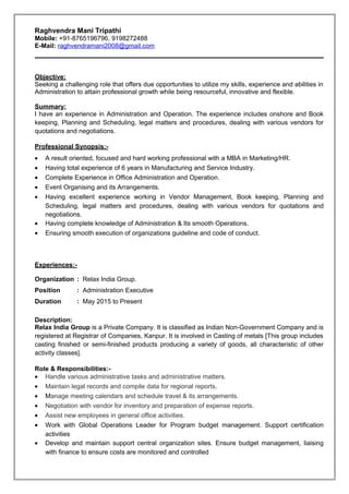 Raghvendra Mani Tripathi
Mobile: +91-8765196796, 9198272488
E-Mail: raghvendramani2008@gmail.com
Objective:
Seeking a challenging role that offers due opportunities to utilize my skills, experience and abilities in
Administration to attain professional growth while being resourceful, innovative and flexible.
Summary:
I have an experience in Administration and Operation. The experience includes onshore and Book
keeping, Planning and Scheduling, legal matters and procedures, dealing with various vendors for
quotations and negotiations.
Professional Synopsis:-
• A result oriented, focused and hard working professional with a MBA in Marketing/HR.
• Having total experience of 6 years in Manufacturing and Service Industry.
• Complete Experience in Office Administration and Operation.
• Event Organising and its Arrangements.
• Having excellent experience working in Vendor Management, Book keeping, Planning and
Scheduling, legal matters and procedures, dealing with various vendors for quotations and
negotiations.
• Having complete knowledge of Administration & Its smooth Operations.
• Ensuring smooth execution of organizations guideline and code of conduct.
Experiences:-
Organization : Relax India Group.
Position : Administration Executive
Duration : May 2015 to Present
Description:
Relax India Group is a Private Company. It is classified as Indian Non-Government Company and is
registered at Registrar of Companies, Kanpur. It is involved in Casting of metals [This group includes
casting finished or semi-finished products producing a variety of goods, all characteristic of other
activity classes].
Role & Responsibilities:-
• Handle various administrative tasks and administrative matters.
• Maintain legal records and compile data for regional reports.
• Manage meeting calendars and schedule travel & its arrangements.
• Negotiation with vendor for inventory and preparation of expense reports.
• Assist new employees in general office activities.
• Work with Global Operations Leader for Program budget management. Support certification
activities
• Develop and maintain support central organization sites. Ensure budget management, liaising
with finance to ensure costs are monitored and controlled
 