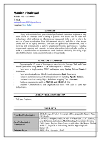 Manish Phalswal
Mobile: +91 8826209003
E-Mail:
phalswal.manish019@gmail.com
Location: New Delhi
SUMMARY
 Highly self-motivated and goal-oriented professional committed to pursue a long
term career in software field. Seeking a position that allows me to learn new
technologies while utilizing my education and managerial skills to play a role in the
success of your organization. Have high personal integrity, and able to relate to and
create trust in all highly articulate, confident and persuasive team-builder, able to
motivate and communicate to achieve exceptional business performance. Handling
requirement capturing and customer technical discussions independently. Ability to
work in extremely hectic environment and touch timelines efficiently. Flexibility to get
adjusted to different work conditions based on project needs.
EXPERIENCE SUMMARY
 Approximately 3.3 years of development experience in Desktop, Web and Cloud
based Applications using Java & J2EE technologies in IT industry.
 Experience in implementing MVC architecture using Spring 3.0 and Struts 2
framework.
 Experience in developing Mobile Application using Ionic framework.
 Hands on experience using web/application servers including Apache Tomcat.
 Hands on experience using Object Relational Mapping Tool Hibernate.
 Database programming skills in MYSQL and ORACLE 11g.
 Excellent Communication and Organizational skills with zeal to learn new
technologies.
CURRENT ROLE DESCRIPTION
 Software Engineer.
SKILL SETS
Front End Technologies:
AWT, Swings, HTML5, Javascript, CSS3, AngularJS, JQuery, Ajax,
JSP, Servlet
Java Technologies/
Frameworks:
Core Java, Spring3.0, Struts2.0, Rest Web Services, CAS, Oauth2.0,
Java Reflection, Collections, Multithreading, Concurrency Control,
JSON, Jasper Reports, Open Source Applications like Nuxeo, Zimbra,
WebRTC, SugarCRM Provisining, Mobile App using Ionic
framework
Database Layer JDBC, JPA, Hibernate, LDAP
 