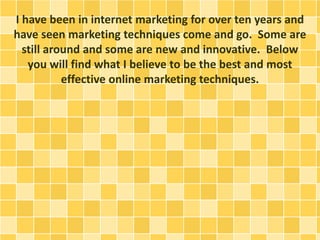 I have been in internet marketing for over ten years and
have seen marketing techniques come and go. Some are
still around and some are new and innovative. Below
you will find what I believe to be the best and most
effective online marketing techniques.
 