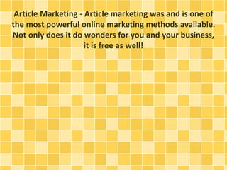 Article Marketing - Article marketing was and is one of
the most powerful online marketing methods available.
Not only does it do wonders for you and your business,
it is free as well!
 