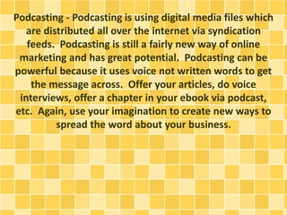 Podcasting - Podcasting is using digital media files which
are distributed all over the internet via syndication
feeds. Podcasting is still a fairly new way of online
marketing and has great potential. Podcasting can be
powerful because it uses voice not written words to get
the message across. Offer your articles, do voice
interviews, offer a chapter in your ebook via podcast,
etc. Again, use your imagination to create new ways to
spread the word about your business.
 