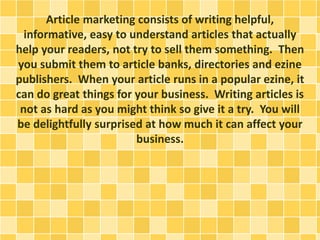 Article marketing consists of writing helpful,
informative, easy to understand articles that actually
help your readers, not try to sell them something. Then
you submit them to article banks, directories and ezine
publishers. When your article runs in a popular ezine, it
can do great things for your business. Writing articles is
not as hard as you might think so give it a try. You will
be delightfully surprised at how much it can affect your
business.
 