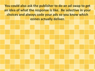 You could also ask the publisher to do an ad swap to get
an idea of what the response is like. Be selective in your
choices and always code your ads so you know which
ezines actually deliver.
 