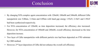 We l e a d
Conclusion
• By changing NTA complex agent concentration with 120mM, 180mM and 240mM, different CdSe
nanoparticle size 5.00nm, 3.14nm and 4.09nm with band gap energy 1.93eV, 2.10eV and 1.95eV
had been synthesized respectively.
• For NTA concentration of 120mM, as time deposition increased, the efficiency also increased.
However, for NTA concentration of 180mM and 240mM, overall efficiency decreased as the time
deposition increase.
• Two layer of CdSe nanoparticles with different particle size had been deposited on FTO substrate
by CBD method.
• However, 2nd layer deposition of CdSe did not enhance the overall cell efficiency
 