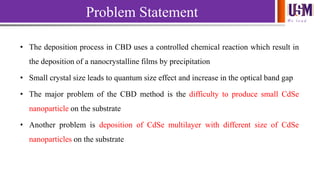 We l e a d
Problem Statement
• The deposition process in CBD uses a controlled chemical reaction which result in
the deposition of a nanocrystalline films by precipitation
• Small crystal size leads to quantum size effect and increase in the optical band gap
• The major problem of the CBD method is the difficulty to produce small CdSe
nanoparticle on the substrate
• Another problem is deposition of CdSe multilayer with different size of CdSe
nanoparticles on the substrate
 