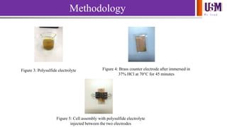 We l e a d
Methodology
Figure 3: Polysulfide electrolyte Figure 4: Brass counter electrode after immersed in
37% HCl at 70°C for 45 minutes
Figure 5: Cell assembly with polysulfide electrolyte
injected between the two electrodes
 