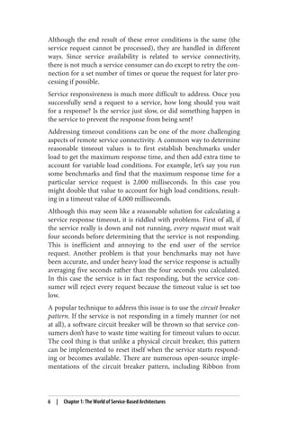 Although the end result of these error conditions is the same (the
service request cannot be processed), they are handled in different
ways. Since service availability is related to service connectivity,
there is not much a service consumer can do except to retry the con‐
nection for a set number of times or queue the request for later pro‐
cessing if possible.
Service responsiveness is much more difficult to address. Once you
successfully send a request to a service, how long should you wait
for a response? Is the service just slow, or did something happen in
the service to prevent the response from being sent?
Addressing timeout conditions can be one of the more challenging
aspects of remote service connectivity. A common way to determine
reasonable timeout values is to first establish benchmarks under
load to get the maximum response time, and then add extra time to
account for variable load conditions. For example, let’s say you run
some benchmarks and find that the maximum response time for a
particular service request is 2,000 milliseconds. In this case you
might double that value to account for high load conditions, result‐
ing in a timeout value of 4,000 milliseconds.
Although this may seem like a reasonable solution for calculating a
service response timeout, it is riddled with problems. First of all, if
the service really is down and not running, every request must wait
four seconds before determining that the service is not responding.
This is inefficient and annoying to the end user of the service
request. Another problem is that your benchmarks may not have
been accurate, and under heavy load the service response is actually
averaging five seconds rather than the four seconds you calculated.
In this case the service is in fact responding, but the service con‐
sumer will reject every request because the timeout value is set too
low.
A popular technique to address this issue is to use the circuit breaker
pattern. If the service is not responding in a timely manner (or not
at all), a software circuit breaker will be thrown so that service con‐
sumers don’t have to waste time waiting for timeout values to occur.
The cool thing is that unlike a physical circuit breaker, this pattern
can be implemented to reset itself when the service starts respond‐
ing or becomes available. There are numerous open-source imple‐
mentations of the circuit breaker pattern, including Ribbon from
6 | Chapter 1: The World of Service-Based Architectures
 