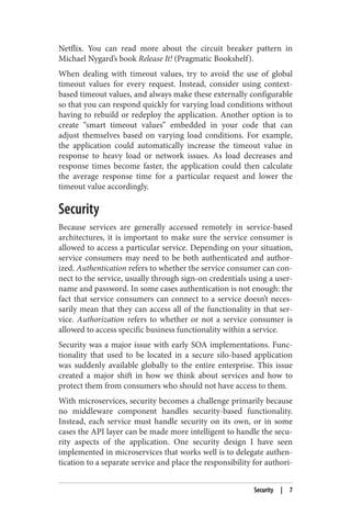 Netflix. You can read more about the circuit breaker pattern in
Michael Nygard’s book Release It! (Pragmatic Bookshelf).
When dealing with timeout values, try to avoid the use of global
timeout values for every request. Instead, consider using context-
based timeout values, and always make these externally configurable
so that you can respond quickly for varying load conditions without
having to rebuild or redeploy the application. Another option is to
create “smart timeout values” embedded in your code that can
adjust themselves based on varying load conditions. For example,
the application could automatically increase the timeout value in
response to heavy load or network issues. As load decreases and
response times become faster, the application could then calculate
the average response time for a particular request and lower the
timeout value accordingly.
Security
Because services are generally accessed remotely in service-based
architectures, it is important to make sure the service consumer is
allowed to access a particular service. Depending on your situation,
service consumers may need to be both authenticated and author‐
ized. Authentication refers to whether the service consumer can con‐
nect to the service, usually through sign-on credentials using a user‐
name and password. In some cases authentication is not enough: the
fact that service consumers can connect to a service doesn’t neces‐
sarily mean that they can access all of the functionality in that ser‐
vice. Authorization refers to whether or not a service consumer is
allowed to access specific business functionality within a service.
Security was a major issue with early SOA implementations. Func‐
tionality that used to be located in a secure silo-based application
was suddenly available globally to the entire enterprise. This issue
created a major shift in how we think about services and how to
protect them from consumers who should not have access to them.
With microservices, security becomes a challenge primarily because
no middleware component handles security-based functionality.
Instead, each service must handle security on its own, or in some
cases the API layer can be made more intelligent to handle the secu‐
rity aspects of the application. One security design I have seen
implemented in microservices that works well is to delegate authen‐
tication to a separate service and place the responsibility for authori‐
Security | 7
 