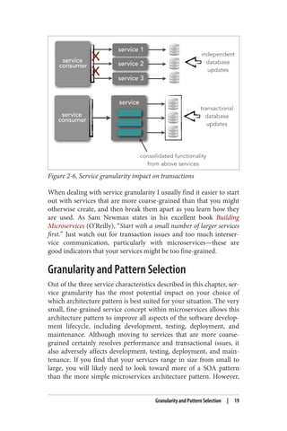 Figure 2-6. Service granularity impact on transactions
When dealing with service granularity I usually find it easier to start
out with services that are more coarse-grained than that you might
otherwise create, and then break them apart as you learn how they
are used. As Sam Newman states in his excellent book Building
Microservices (O’Reilly), “Start with a small number of larger services
first.” Just watch out for transaction issues and too much interser‐
vice communication, particularly with microservices—these are
good indicators that your services might be too fine-grained.
Granularity and Pattern Selection
Out of the three service characteristics described in this chapter, ser‐
vice granularity has the most potential impact on your choice of
which architecture pattern is best suited for your situation. The very
small, fine-grained service concept within microservices allows this
architecture pattern to improve all aspects of the software develop‐
ment lifecycle, including development, testing, deployment, and
maintenance. Although moving to services that are more coarse-
grained certainly resolves performance and transactional issues, it
also adversely affects development, testing, deployment, and main‐
tenance. If you find that your services range in size from small to
large, you will likely need to look toward more of a SOA pattern
than the more simple microservices architecture pattern. However,
Granularity and Pattern Selection | 19
 