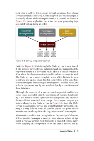 SOA tries to address this problem through enterprise-level shared
services (enterprise services). Continuing with our retail example, if
a centrally shared Order enterprise service is created, as shown in
Figure 3-2, every application can share the same processing logic
associated with updating an order.
Figure 3-2. Service component sharing
Notice in Figure 3-2 that although the Order service is now shared,
it still accesses three different databases (each one representing the
respective system it is associated with). This is a critical concept in
SOA when the share-as-much-as-possible architecture style is used.
The Order service is smart enough to know which database to go to
to retrieve and update order data for each system, at the same time
synchronizing the data among all three systems. In other words, the
order is represented not by one database, but by a combination of
three databases.
Alhtough the concept of a share-as-much-as-possible architecture
solves issues associated with the duplication of business functional‐
ity, it also tends to lead to tightly coupled components and increases
the overall risk associated with change. For example, suppose you
make a change to the Order service in Figure 3-2. Since the Order
service is an enterprise service and available globally across the com‐
pany, it is very difficult to test all possible uses of this global service
to make sure the change isn’t affecting other areas of the enterprise.
Microservices architecture, being built on the concept of share-as-
little-as-possible, leverages a concept from domain-driven design
called a bounded context. Architecturally, a bounded context refers
to the coupling of a component (or in this case, a service) and its
Component Sharing | 23
 