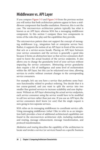 Middleware vs. API Layer
If you compare Figure 3-5 and Figure 3-8 from the previous section
you will notice that both architecture patterns appear to have a mid‐
dleware component that handles mediation. However, this is not the
case. The microservices architecture pattern typically has what is
known as an API layer, whereas SOA has a messaging middleware
component. In this section I compare these two components in
terms of the roles they play and the capabilities they provide.
The microservices pattern does not support the concept of messag‐
ing middleware (e.g., integration hub or enterprise service bus).
Rather, it supports the notion of an API layer in front of the services
that acts as a service-access facade. Placing an API layer between
your service consumers and the services is generally a good idea
because it forms an abstraction layer so that service consumers don’t
need to know the actual location of the service endpoints. It also
allows you to change the granularity level of your services without
impacting the service consumers. Abstracting service granularity
does require a bit of intelligence and some level of orchestration
within the API layer, but this can be refactored over time, allowing
services to evolve without constant changes to the corresponding
service consumers.
For example, let’s say you have a service that performs some busi‐
ness functionality related to product ordering. You decide that it is
too coarse-grained, and you want to split the service into two
smaller fine-grained services to increase scalability and ease deploy‐
ment. Without an API layer abstracting the actual service endpoints,
each service consumer using the service would have to be modified
to call two services rather than just one. If you use an API layer, the
service consumers don’t know (or care) that the single request is
now going to two separate services.
SOA relies on its messaging middleware to coordinate service calls.
Using messaging middleware (what I like to refer to as an integra‐
tion hub) provides a host of additional architectural capabilities not
found in the microservices architecture style, including mediation
and routing, message enhancement, message transformation, and
protocol transformation.
Mediation and routing describes the capability of the architecture to
locate and invoke a service (or services) based on a specific business
30 | Chapter 3: Comparing Architecture Characteristics
 