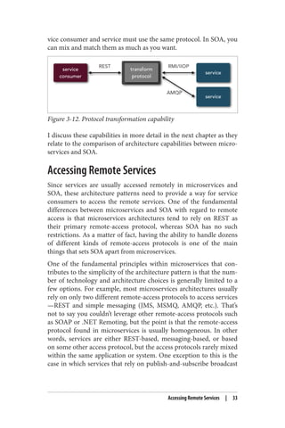 vice consumer and service must use the same protocol. In SOA, you
can mix and match them as much as you want.
Figure 3-12. Protocol transformation capability
I discuss these capabilities in more detail in the next chapter as they
relate to the comparison of architecture capabilities between micro‐
services and SOA.
Accessing Remote Services
Since services are usually accessed remotely in microservices and
SOA, these architecture patterns need to provide a way for service
consumers to access the remote services. One of the fundamental
differences between microservices and SOA with regard to remote
access is that microservices architectures tend to rely on REST as
their primary remote-access protocol, whereas SOA has no such
restrictions. As a matter of fact, having the ability to handle dozens
of different kinds of remote-access protocols is one of the main
things that sets SOA apart from microservices.
One of the fundamental principles within microservices that con‐
tributes to the simplicity of the architecture pattern is that the num‐
ber of technology and architecture choices is generally limited to a
few options. For example, most microservices architectures usually
rely on only two different remote-access protocols to access services
—REST and simple messaging (JMS, MSMQ, AMQP, etc.). That’s
not to say you couldn’t leverage other remote-access protocols such
as SOAP or .NET Remoting, but the point is that the remote-access
protocol found in microservices is usually homogeneous. In other
words, services are either REST-based, messaging-based, or based
on some other access protocol, but the access protocols rarely mixed
within the same application or system. One exception to this is the
case in which services that rely on publish-and-subscribe broadcast
Accessing Remote Services | 33
 