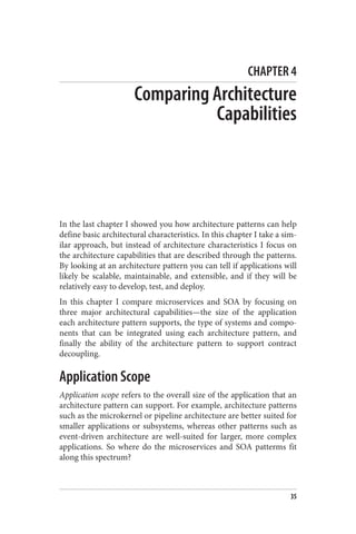 CHAPTER 4
Comparing Architecture
Capabilities
In the last chapter I showed you how architecture patterns can help
define basic architectural characteristics. In this chapter I take a sim‐
ilar approach, but instead of architecture characteristics I focus on
the architecture capabilities that are described through the patterns.
By looking at an architecture pattern you can tell if applications will
likely be scalable, maintainable, and extensible, and if they will be
relatively easy to develop, test, and deploy.
In this chapter I compare microservices and SOA by focusing on
three major architectural capabilities—the size of the application
each architecture pattern supports, the type of systems and compo‐
nents that can be integrated using each architecture pattern, and
finally the ability of the architecture pattern to support contract
decoupling.
Application Scope
Application scope refers to the overall size of the application that an
architecture pattern can support. For example, architecture patterns
such as the microkernel or pipeline architecture are better suited for
smaller applications or subsystems, whereas other patterns such as
event-driven architecture are well-suited for larger, more complex
applications. So where do the microservices and SOA patterms fit
along this spectrum?
35
 