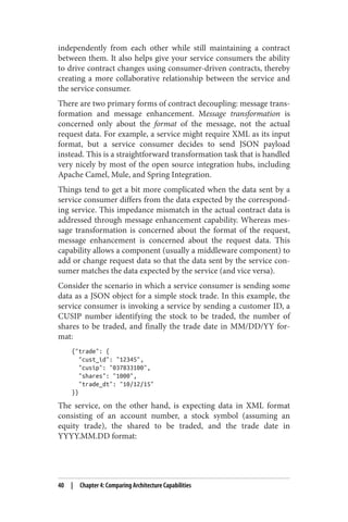 independently from each other while still maintaining a contract
between them. It also helps give your service consumers the ability
to drive contract changes using consumer-driven contracts, thereby
creating a more collaborative relationship between the service and
the service consumer.
There are two primary forms of contract decoupling: message trans‐
formation and message enhancement. Message transformation is
concerned only about the format of the message, not the actual
request data. For example, a service might require XML as its input
format, but a service consumer decides to send JSON payload
instead. This is a straightforward transformation task that is handled
very nicely by most of the open source integration hubs, including
Apache Camel, Mule, and Spring Integration.
Things tend to get a bit more complicated when the data sent by a
service consumer differs from the data expected by the correspond‐
ing service. This impedance mismatch in the actual contract data is
addressed through message enhancement capability. Whereas mes‐
sage transformation is concerned about the format of the request,
message enhancement is concerned about the request data. This
capability allows a component (usually a middleware component) to
add or change request data so that the data sent by the service con‐
sumer matches the data expected by the service (and vice versa).
Consider the scenario in which a service consumer is sending some
data as a JSON object for a simple stock trade. In this example, the
service consumer is invoking a service by sending a customer ID, a
CUSIP number identifying the stock to be traded, the number of
shares to be traded, and finally the trade date in MM/DD/YY for‐
mat:
{"trade": {
"cust_id": "12345",
"cusip": "037833100",
"shares": "1000",
"trade_dt": "10/12/15"
}}
The service, on the other hand, is expecting data in XML format
consisting of an account number, a stock symbol (assuming an
equity trade), the shared to be traded, and the trade date in
YYYY.MM.DD format:
40 | Chapter 4: Comparing Architecture Capabilities
 