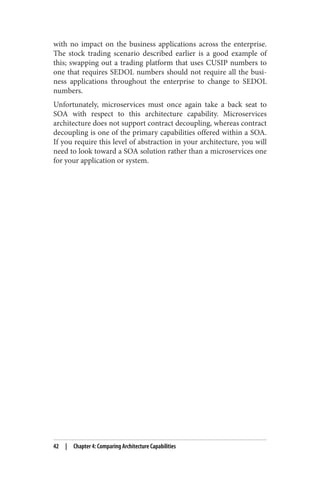 with no impact on the business applications across the enterprise.
The stock trading scenario described earlier is a good example of
this; swapping out a trading platform that uses CUSIP numbers to
one that requires SEDOL numbers should not require all the busi‐
ness applications throughout the enterprise to change to SEDOL
numbers.
Unfortunately, microservices must once again take a back seat to
SOA with respect to this architecture capability. Microservices
architecture does not support contract decoupling, whereas contract
decoupling is one of the primary capabilities offered within a SOA.
If you require this level of abstraction in your architecture, you will
need to look toward a SOA solution rather than a microservices one
for your application or system.
42 | Chapter 4: Comparing Architecture Capabilities
 