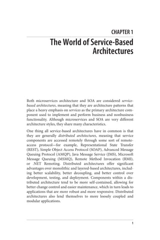 CHAPTER 1
The World of Service-Based
Architectures
Both microservices architecture and SOA are considered service-
based architectures, meaning that they are architecture patterns that
place a heavy emphasis on services as the primary architecture com‐
ponent used to implement and perform business and nonbusiness
functionality. Although microservices and SOA are very different
architecture styles, they share many characteristics.
One thing all service-based architectures have in common is that
they are generally distributed architectures, meaning that service
components are accessed remotely through some sort of remote-
access protocol—for example, Representational State Transfer
(REST), Simple Object Access Protocol (SOAP), Advanced Message
Queuing Protocol (AMQP), Java Message Service (JMS), Microsoft
Message Queuing (MSMQ), Remote Method Invocation (RMI),
or .NET Remoting. Distributed architectures offer significant
advantages over monolithic and layered-based architectures, includ‐
ing better scalability, better decoupling, and better control over
development, testing, and deployment. Components within a dis‐
tributed architecture tend to be more self-contained, allowing for
better change control and easier maintenance, which in turn leads to
applications that are more robust and more responsive. Distributed
architectures also lend themselves to more loosely coupled and
modular applications.
1
 