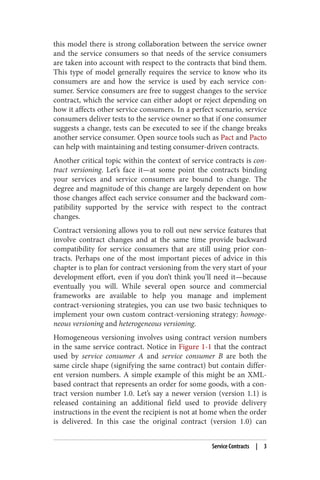 this model there is strong collaboration between the service owner
and the service consumers so that needs of the service consumers
are taken into account with respect to the contracts that bind them.
This type of model generally requires the service to know who its
consumers are and how the service is used by each service con‐
sumer. Service consumers are free to suggest changes to the service
contract, which the service can either adopt or reject depending on
how it affects other service consumers. In a perfect scenario, service
consumers deliver tests to the service owner so that if one consumer
suggests a change, tests can be executed to see if the change breaks
another service consumer. Open source tools such as Pact and Pacto
can help with maintaining and testing consumer-driven contracts.
Another critical topic within the context of service contracts is con‐
tract versioning. Let’s face it—at some point the contracts binding
your services and service consumers are bound to change. The
degree and magnitude of this change are largely dependent on how
those changes affect each service consumer and the backward com‐
patibility supported by the service with respect to the contract
changes.
Contract versioning allows you to roll out new service features that
involve contract changes and at the same time provide backward
compatibility for service consumers that are still using prior con‐
tracts. Perhaps one of the most important pieces of advice in this
chapter is to plan for contract versioning from the very start of your
development effort, even if you don’t think you’ll need it—because
eventually you will. While several open source and commercial
frameworks are available to help you manage and implement
contract-versioning strategies, you can use two basic techniques to
implement your own custom contract-versioning strategy: homoge‐
neous versioning and heterogeneous versioning.
Homogeneous versioning involves using contract version numbers
in the same service contract. Notice in Figure 1-1 that the contract
used by service consumer A and service consumer B are both the
same circle shape (signifying the same contract) but contain differ‐
ent version numbers. A simple example of this might be an XML-
based contract that represents an order for some goods, with a con‐
tract version number 1.0. Let’s say a newer version (version 1.1) is
released containing an additional field used to provide delivery
instructions in the event the recipient is not at home when the order
is delivered. In this case the original contract (version 1.0) can
Service Contracts | 3
 