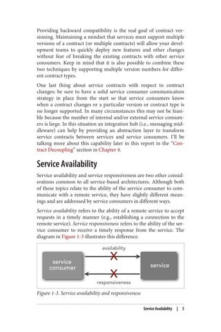 Providing backward compatibility is the real goal of contract ver‐
sioning. Maintaining a mindset that services must support multiple
versions of a contract (or multiple contracts) will allow your devel‐
opment teams to quickly deploy new features and other changes
without fear of breaking the existing contracts with other service
consumers. Keep in mind that it is also possible to combine these
two techniques by supporting multiple version numbers for differ‐
ent contract types.
One last thing about service contracts with respect to contract
changes: be sure to have a solid service consumer communication
strategy in place from the start so that service consumers know
when a contract changes or a particular version or contract type is
no longer supported. In many circumstances this may not be feasi‐
ble because the number of internal and/or external service consum‐
ers is large. In this situation an integration hub (i.e., messaging mid‐
dleware) can help by providing an abstraction layer to transform
service contracts between services and service consumers. I’ll be
talking more about this capability later in this report in the “Con‐
tract Decoupling” section in Chapter 4.
Service Availability
Service availability and service responsiveness are two other consid‐
erations common to all service-based architectures. Although both
of these topics relate to the ability of the service consumer to com‐
municate with a remote service, they have slightly different mean‐
ings and are addressed by service consumers in different ways.
Service availability refers to the ability of a remote service to accept
requests in a timely manner (e.g., establishing a connection to the
remote service). Service responsiveness refers to the ability of the ser‐
vice consumer to receive a timely response from the service. The
diagram in Figure 1-3 illustrates this difference.
Figure 1-3. Service availability and responsiveness
Service Availability | 5
 