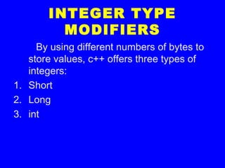 INTEGER TYPE
MODIFIERS
By using different numbers of bytes to
store values, c++ offers three types of
integers:
1. Short
2. Long
3. int
 