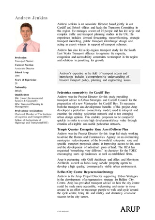 www.arup.com
Andrew Jenkins
Profession
Transport Planner
Current Position
Associate Director
Joined Arup
1995
Years of Experience
20
Nationality
British
Qualification
BSc (Hons) Environmental
Science & Geography
MSc Transport Planning &
Management
Professional Associations
Chartered Member of The Institute
of Logistics and Transport (MILT)
Fellow of the Institute of
Highways and Transport (FIHT)
Andrew Jenkins is an Associate Director based jointly in our
Cardiff and Bristol offices and leads the Transport Consulting in
this region. He manages a team of 25 people and has led large and
complex traffic and transport planning studies in the UK. His
experience includes demand forecasting, masterplanning, strategic
transport modelling, public transport interchange design and
acting as expert witness in support of transport schemes.
Andrew has also led a city-region transport study for the South
East Wales Transport Alliance to appraise the capacity,
congestion and accessibility constraints to transport in the region
and solutions to providing for growth.
Andrew’s expertise in the field of transport access and
interchange includes a comprehensive understanding of
broader transport policy, planning and engineering issues.
Pedestrian connectivity for Cardiff Bay
Andrew was the Project Director for this study providing
transport advice to Urban Strategies and Cardiff Council for the
preparation of a new Masterplan for Cardiff Bay. To maximise
both the transport and development benefits of this project Arup
developed a pedestrian connectivity model, used to interpret and
examine the existing pedestrian network and to test emerging
urban design options. This enabled proposals to be compared
quickly in order to create high development/place value through
creation of a legible and useful pedestrian network.
Temple Quarter Enterprise Zone Asset Delivery Plan
Andrew was the Project Director for this Arup led study working
to advise the Homes and Communities Agency on an overarching
masterplan redevelopment of the brownfield enterprise zone and
specific transport proposals aimed at improving access to this area
and the development of individual plots of land. The HCA has
requested “something very different” in character for the TQEZ
encouraging start- up businesses as well as established firms.
Arup is partnering with Gehl Architects and Allies and Morrisons
Architects as well as Jones Lang LaSalle property agents to
develop a high quality, commercially viable urban environment.
Belfast City Centre Regeneration Strategy
Andrew is the Arup Project Director supporting Urban Strategies
in the development of a regeneration strategy for Belfast City
Centre. Arup has provided transport advice on how the city centre
could be made more accessible, welcoming and easier to move
around in an effort to encourage people to walk and cycle around
the cycle centre, bring life and vitality and ultimately economic
success to the city centre.
 