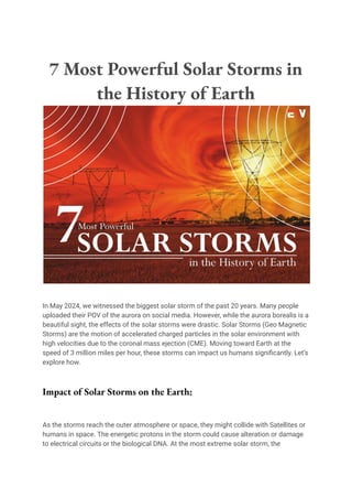 7 Most Powerful Solar Storms in
the History of Earth
In May 2024, we witnessed the biggest solar storm of the past 20 years. Many people
uploaded their POV of the aurora on social media. However, while the aurora borealis is a
beautiful sight, the effects of the solar storms were drastic. Solar Storms (Geo Magnetic
Storms) are the motion of accelerated charged particles in the solar environment with
high velocities due to the coronal mass ejection (CME). Moving toward Earth at the
speed of 3 million miles per hour, these storms can impact us humans significantly. Let’s
explore how.
Impact of Solar Storms on the Earth:
As the storms reach the outer atmosphere or space, they might collide with Satellites or
humans in space. The energetic protons in the storm could cause alteration or damage
to electrical circuits or the biological DNA. At the most extreme solar storm, the
 