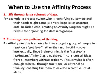 When to Use the Affinity Process
1. Sift through large volumes of data.
For example, a process owner who is identifying customers and
their needs might compile a very large list of unsorted
data. In such a case, creating an Affinity Diagram might be
helpful for organizing the data into groups.
2. Encourage new patterns of thinking.
An Affinity exercise is an excellent way to get a group of people to
react on a "gut level" rather than mulling things over
intellectually. Since Brainstorming is the first step in
making an Affinity Diagram, the team considers all ideas
from all members without criticism. This stimulus is often
enough to break through traditional or entrenched
thinking, enabling the team to develop a creative list of
ideas.
 