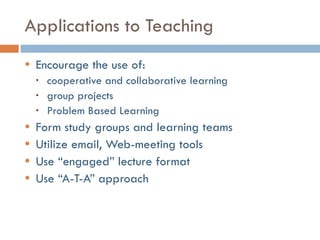 Applications to Teaching Encourage the use of: cooperative and collaborative learning group projects Problem Based Learning Form study groups and learning teams Utilize email, Web-meeting tools Use “engaged” lecture format Use “A-T-A” approach 