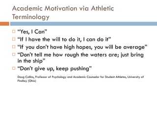 Academic Motivation via Athletic Terminology “ Yes, I Can” “ If I have the will to do it, I can do it” “ If you don’t have high hopes, you will be average” “ Don’t tell me how rough the waters are; just bring in the ship” “ Don’t give up, keep pushing” Doug Collins, Professor of Psychology and Academic Counselor for Student Athletes, University of Findlay (Ohio) 