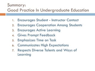 Summary:  Good Practice In Undergraduate Education Encourages Student - Instructor Contact Encourages Cooperation Among Students Encourages Active Learning  Gives Prompt Feedback Emphasizes Time on Task Communicates High Expectations  Respects Diverse Talents and Ways of Learning 