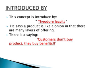    This concept is introduce by:
                    “ Theodore leavitt “
    He says a product is like a onion in that there
    are many layers of offering.
   There is a saying:
                     “Customers don’t buy
    product, they buy benefits!!”
 