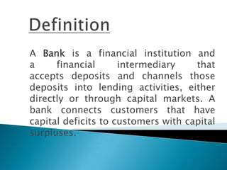 A Bank is a financial institution and
a     financial      intermediary    that
accepts deposits and channels those
deposits into lending activities, either
directly or through capital markets. A
bank connects customers that have
capital deficits to customers with capital
surpluses.
 