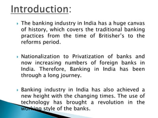    The banking industry in India has a huge canvas
    of history, which covers the traditional banking
    practices from the time of Britisher’s to the
    reforms period.

   Nationalization to Privatization of banks and
    now increasing numbers of foreign banks in
    India. Therefore, Banking in India has been
    through a long journey.

   Banking industry in India has also achieved a
    new height with the changing times. The use of
    technology has brought a revolution in the
    working style of the banks.
 