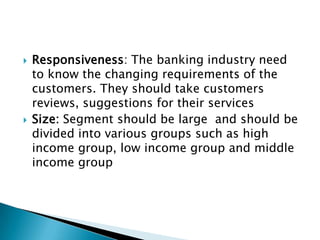    Responsiveness: The banking industry need
    to know the changing requirements of the
    customers. They should take customers
    reviews, suggestions for their services
   Size: Segment should be large and should be
    divided into various groups such as high
    income group, low income group and middle
    income group
 