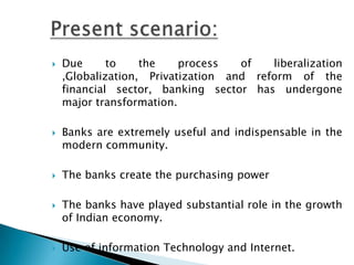    Due      to    the    process   of   liberalization
    ,Globalization, Privatization and reform of the
    financial sector, banking sector has undergone
    major transformation.

   Banks are extremely useful and indispensable in the
    modern community.

   The banks create the purchasing power

   The banks have played substantial role in the growth
    of Indian economy.

   Use of information Technology and Internet.
 