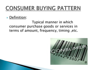    Definition:
                Typical manner in which
    consumer purchase goods or services in
    terms of amount, frequency, timing ,etc.
 