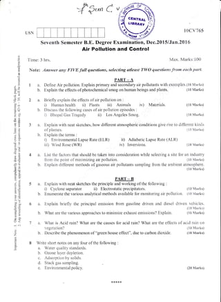 +h ^ ,.{
:+" Qerrt C
USN
lCIcv?65
Seventh Semester B.E. Degree Examination, Dec.2015 lJan"20l6
Air Pollution and Gontrol
Time: 3 hrs. Max. Marks:100
Note: Answer amy FIVE -{ull questions, selecting atleast TYi/0 qwestiaws fno* each part.
C)
Q
'5
(-)
$
a.
:
F
.c
d)
=6i
!
adu-; v.)
*l
.5 c
-O
6J!
o'J
40tr
sag
-o>!2S
I o,)
5v
-::qc_
.x/. .Y
<O
?, t;a
!u
c-
>.:
'Etr
U=
=d
E>UE
o-
(-J<
;
z
tcd
a
c-
E
1a.
b.
PART _ A
Defrne Air pollution. Explain primary and seconda{y ar pollutants with examples.110 Man"ks)
Explain the effects of photochemical smog on human beings and plants.
a. Explain with neat sketches, how different atmospheric conditions give rise to different kinds
of plurrles.
b. Explain the terrns :
0 Environmental Lapse Rate (ELR) i0 Adiabatic Lapse Rate (ALR)
iii) Wind Rose (WR) iv) lnversions. (tr0 Marksl
a. List the factors that should be taken into consideration while selecting a site for an industry
&om the point of rninimizing air pollution. (tS Ntrarks)
b. Explain different methods of gaseous ar pollutants sampling frorn tlie ambient atrnosphere.
(X0 Marks)
PAR.T _ B
a. Explain with neat sketches the principle and working of the following :
0 Cyclone separator ii) Electrostatic precipitators. {trO &trarks)
b. Enurnerate the various analytical methods available for monitoring air polluticn. t l0 ivlarks)
o^
Explain briefly the principal emission from gasoline d.riven anri ,Ciesel driven vehicles.
ii0 Manhs)
What are the various approaches to minimize exhaust ernissioras? Exprlain. {1$ &,!arks)
a. What is Acid rain? What are the causes
,egetation?
for acid rain? What are the effects of acirl rain on
(!0 &Iarks)
{i0 Marks)
a. tsriefly explain the effects of air pollution on :
i) Human health ii) Fiants iiD Anirnals iv) Materials.
b. Diseuss the following cases of air pollution episodes :
i) Bhopal Gas Tragedy ii) Los Angeles Smog.
b. Describe the phenomenon of "green house effect", due to carbon dioxide.
Write short notes on any four of the following :
a. Water quality standards.
b. Ozone la3rer depletion.
e . Adsorptior: by solids.
d. Stack gas sar:rpling.
e. Enviroarrnental policy.
a.
(10 lVIarks)
(trS N{aa"ks)
{10 Manks)
{10 Vtarks)
ffidt uanaRy j;;
w#
{20 Marks)
 